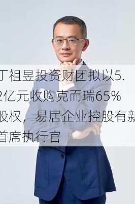 丁祖昱投资财团拟以5.2亿元收购克而瑞65%股权，易居企业控股有新首席执行官