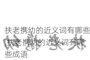 扶老携幼的近义词有哪些,扶老携幼的近义词有哪些成语