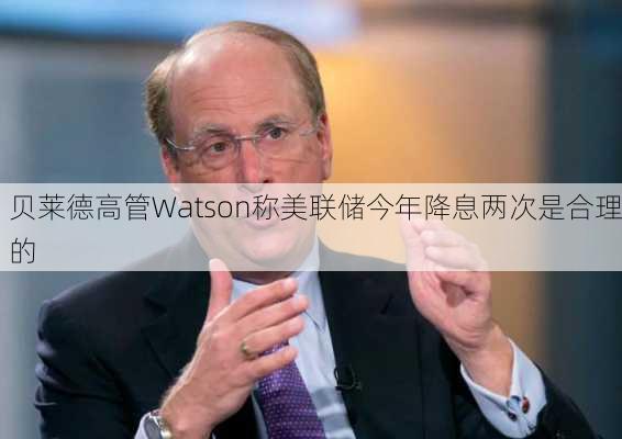 贝莱德高管Watson称美联储今年降息两次是合理的