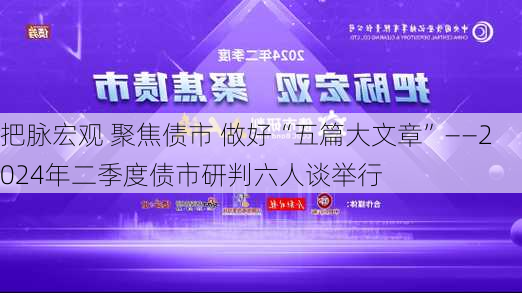 把脉宏观 聚焦债市 做好“五篇大文章”——2024年二季度债市研判六人谈举行