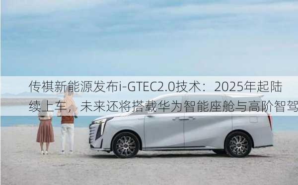 传祺新能源发布i-GTEC2.0技术：2025年起陆续上车，未来还将搭载华为智能座舱与高阶智驾