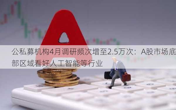 公私募机构4月调研频次增至2.5万次：A股市场底部区域看好人工智能等行业