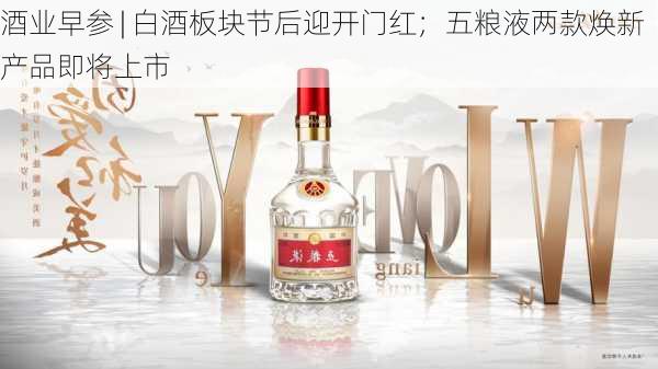 酒业早参 | 白酒板块节后迎开门红；五粮液两款焕新产品即将上市