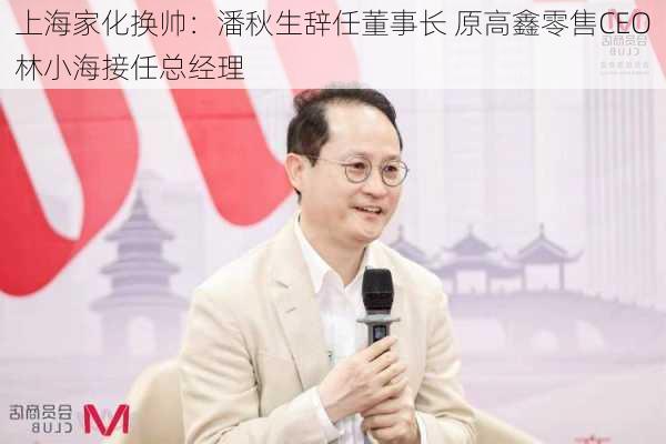 上海家化换帅：潘秋生辞任董事长 原高鑫零售CEO林小海接任总经理