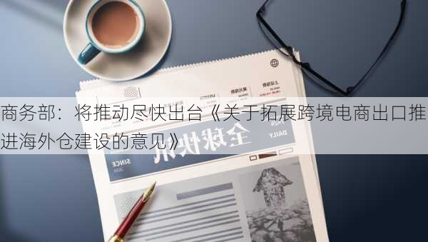 商务部：将推动尽快出台《关于拓展跨境电商出口推进海外仓建设的意见》