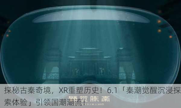 探秘古秦奇境，XR重塑历史！6.1「秦潮觉醒沉浸探索体验」引领国潮潮流！