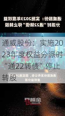 通威股份：实施2023年度权益分派时“通22转债”停止转股