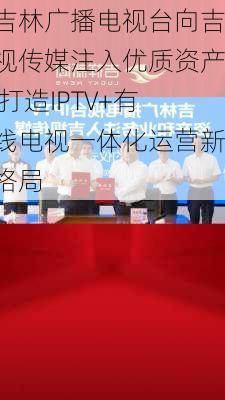 吉林广播电视台向吉视传媒注入优质资产 打造IPTV+有线电视一体化运营新格局