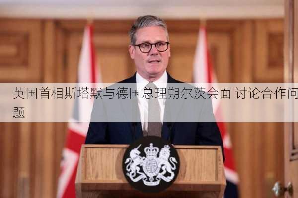 英国首相斯塔默与德国总理朔尔茨会面 讨论合作问题