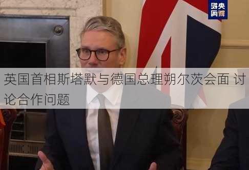 英国首相斯塔默与德国总理朔尔茨会面 讨论合作问题