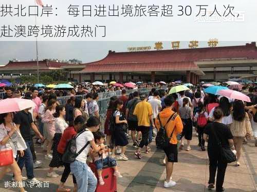 拱北口岸：每日进出境旅客超 30 万人次，赴澳跨境游成热门