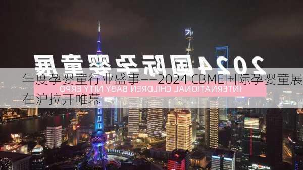 年度孕婴童行业盛事――2024 CBME国际孕婴童展在沪拉开帷幕