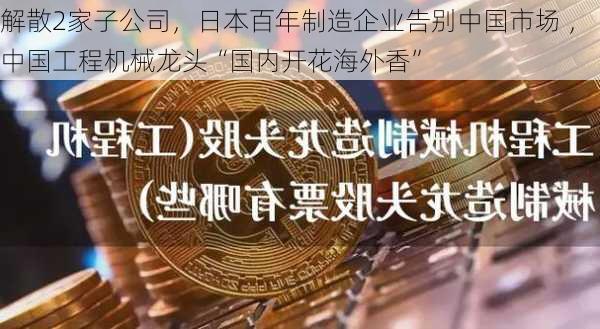 解散2家子公司，日本百年制造企业告别中国市场 ，中国工程机械龙头“国内开花海外香”