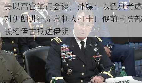 美以高官举行会谈，外媒：以色列考虑对伊朗进行先发制人打击！俄前国防部长绍伊古抵达伊朗