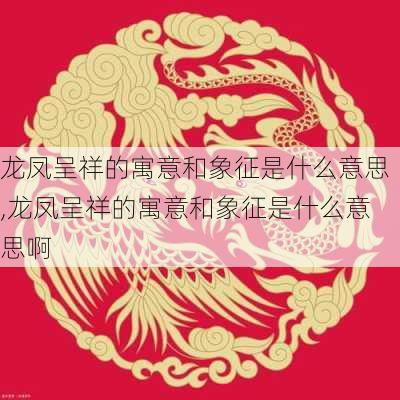 龙凤呈祥的寓意和象征是什么意思,龙凤呈祥的寓意和象征是什么意思啊