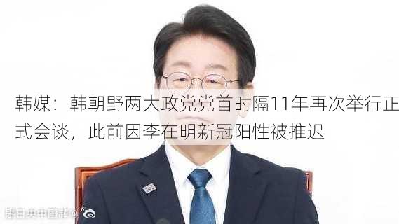 韩媒：韩朝野两大政党党首时隔11年再次举行正式会谈，此前因李在明新冠阳性被推迟