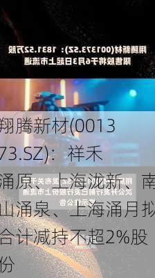 翔腾新材(001373.SZ)：祥禾涌原、上海泷新、南山涌泉、上海涌月拟合计减持不超2%股份