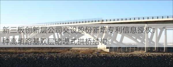 新三板创新层公司交设股份新增专利信息授权：“一种高填路基双层暗埋式拱桥结构”