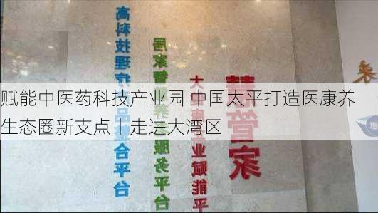 赋能中医药科技产业园 中国太平打造医康养生态圈新支点丨走进大湾区