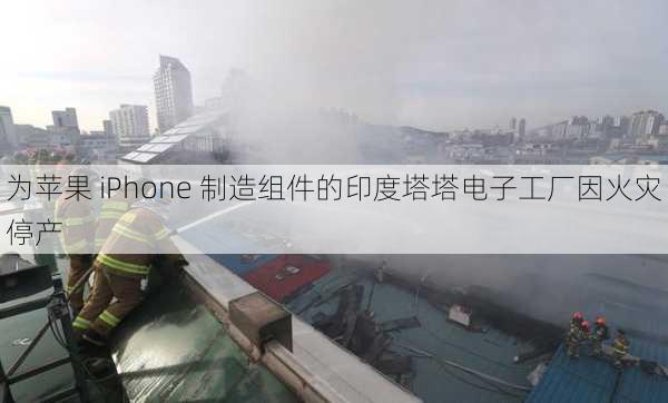 为苹果 iPhone 制造组件的印度塔塔电子工厂因火灾停产