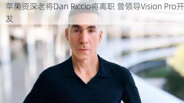 苹果资深老将Dan Riccio将离职 曾领导Vision Pro开发