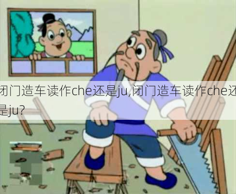 闭门造车读作che还是ju,闭门造车读作che还是ju?