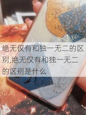 绝无仅有和独一无二的区别,绝无仅有和独一无二的区别是什么