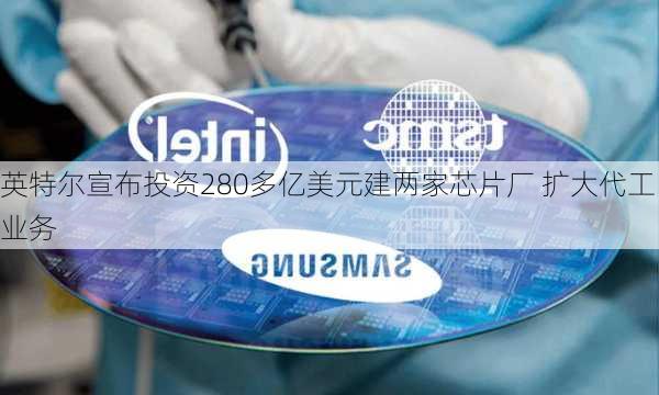 英特尔宣布投资280多亿美元建两家芯片厂 扩大代工业务