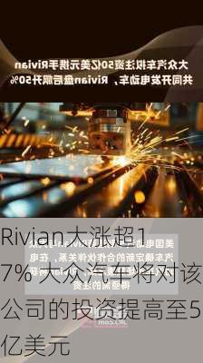 Rivian大涨超17% 大众汽车将对该公司的投资提高至58亿美元