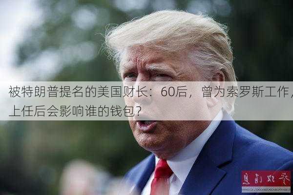 被特朗普提名的美国财长：60后，曾为索罗斯工作，上任后会影响谁的钱包？