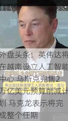 外盘头条：英伟达将在越南设立人工智能中心 马斯克兜售2万亿美元预算削减计划 马克龙表示将完成整个任期